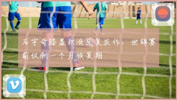 石宇奇膝盖积液反复发作,世锦赛前仅剩一个月恢复期