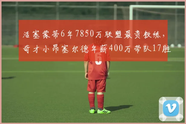 活塞蒙蒂6年7850万联盟最贵教练，奇才小昂塞尔德年薪400万带队17胜反差强烈