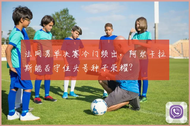 法网男单决赛冷门频出，阿尔卡拉斯能否守住头号种子荣耀？
