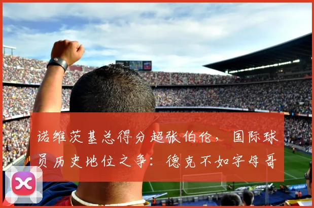 诺维茨基总得分超张伯伦，国际球员历史地位之争：德克不如字母哥？