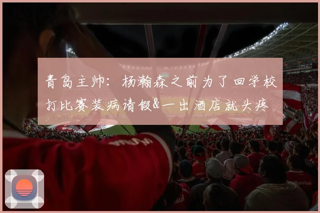 青岛主帅:杨瀚森之前为了回学校打比赛装病请假&一出酒店就头疼
