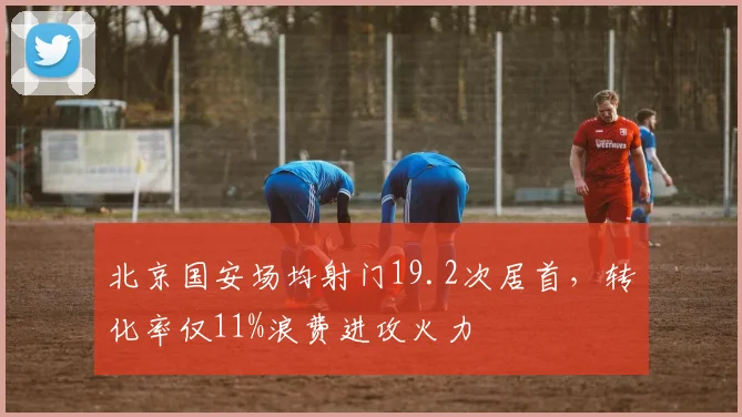 北京国安场均射门19.2次居首，转化率仅11%浪费进攻火力