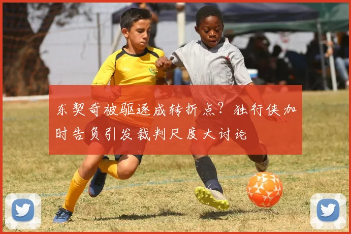 东契奇被驱逐成转折点？独行侠加时告负引发裁判尺度大讨论